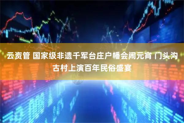 云资管 国家级非遗千军台庄户幡会闹元宵 门头沟古村上演百年民俗盛宴