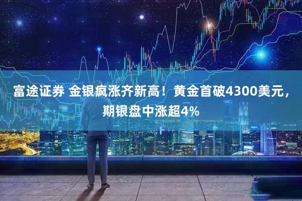 富途证券 金银疯涨齐新高！黄金首破4300美元，期银盘中涨超4%