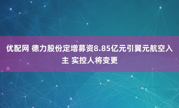 优配网 德力股份定增募资8.85亿元引翼元航空入主 实控人将变更
