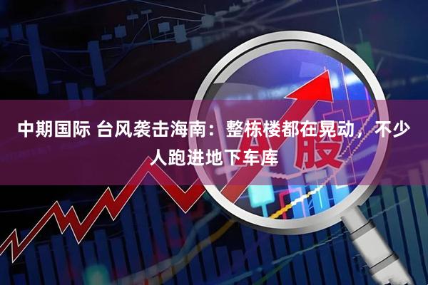 中期国际 台风袭击海南：整栋楼都在晃动，不少人跑进地下车库
