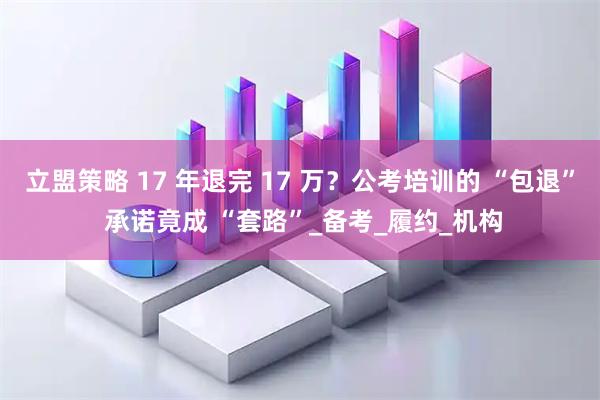立盟策略 17 年退完 17 万？公考培训的 “包退” 承诺竟成 “套路”_备考_履约_机构