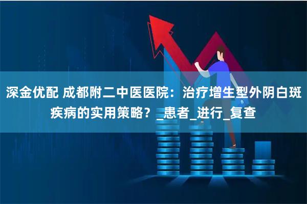 深金优配 成都附二中医医院：治疗增生型外阴白斑疾病的实用策略？_患者_进行_复查