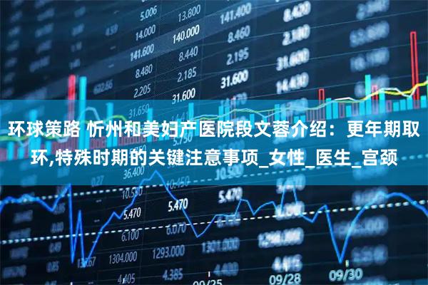 环球策路 忻州和美妇产医院段文蓉介绍：更年期取环,特殊时期的关键注意事项_女性_医生_宫颈