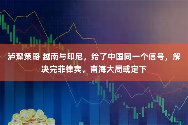 泸深策略 越南与印尼，给了中国同一个信号，解决完菲律宾，南海大局或定下
