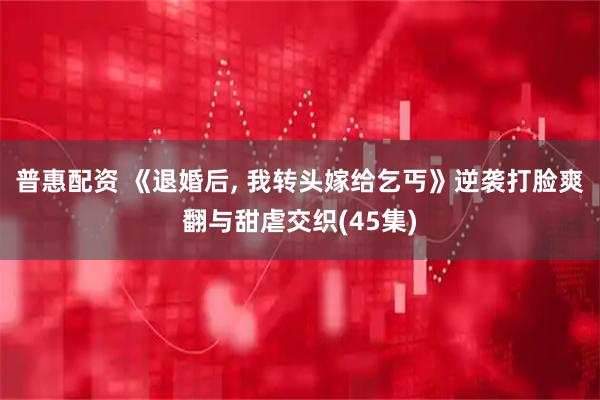 普惠配资 《退婚后, 我转头嫁给乞丐》逆袭打脸爽翻与甜虐交织(45集)