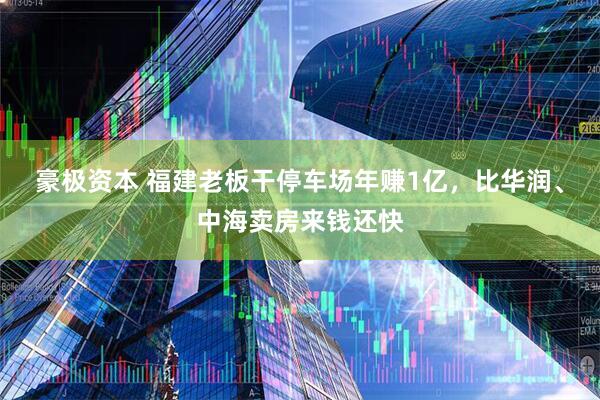 豪极资本 福建老板干停车场年赚1亿，比华润、中海卖房来钱还快