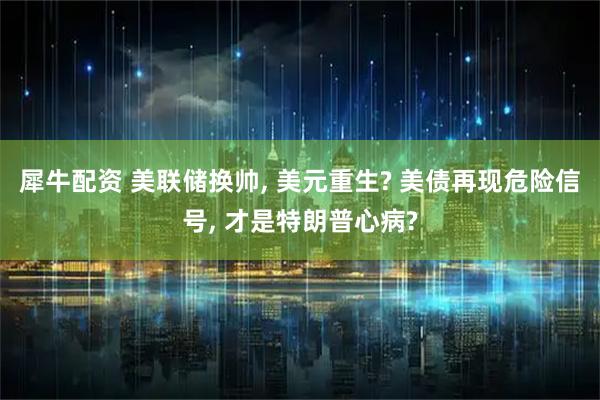 犀牛配资 美联储换帅, 美元重生? 美债再现危险信号, 才是特朗普心病?