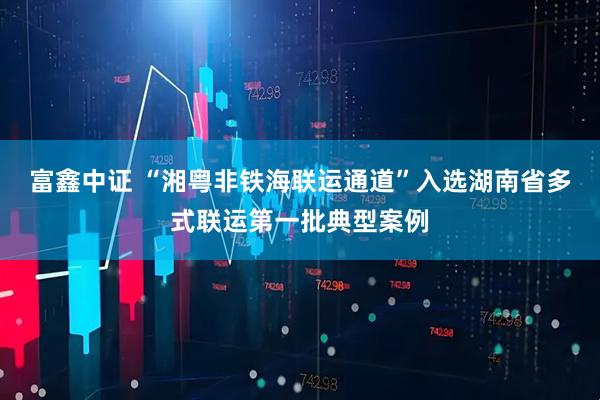 富鑫中证 “湘粤非铁海联运通道”入选湖南省多式联运第一批典型案例