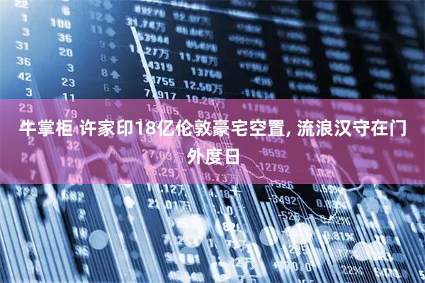 牛掌柜 许家印18亿伦敦豪宅空置, 流浪汉守在门外度日