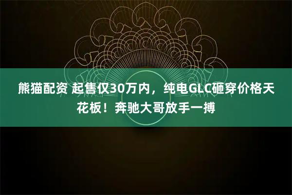 熊猫配资 起售仅30万内，纯电GLC砸穿价格天花板！奔驰大哥放手一搏