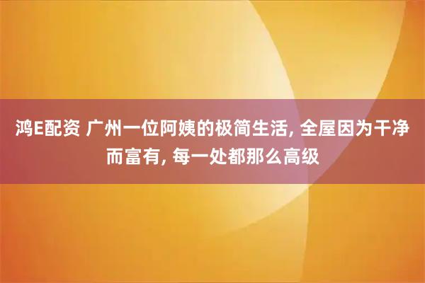 鸿E配资 广州一位阿姨的极简生活, 全屋因为干净而富有, 每一处都那么高级