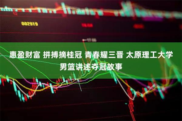 惠盈财富 拼搏摘桂冠 青春耀三晋 太原理工大学男篮讲述夺冠故事