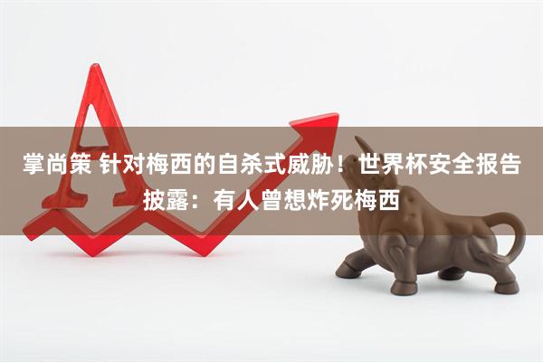 掌尚策 针对梅西的自杀式威胁！世界杯安全报告披露：有人曾想炸死梅西