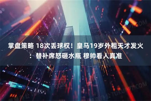 掌盘策略 18次丢球权！皇马19岁外租天才发火：替补席怒砸水瓶 穆帅看人真准